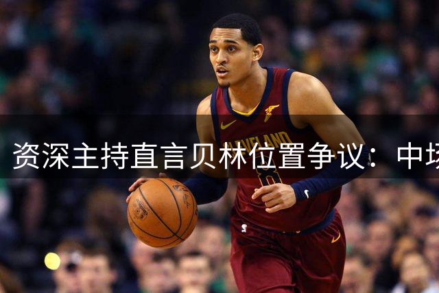资深主持直言贝林位置争议：中场非最佳选择 前场更具威胁
